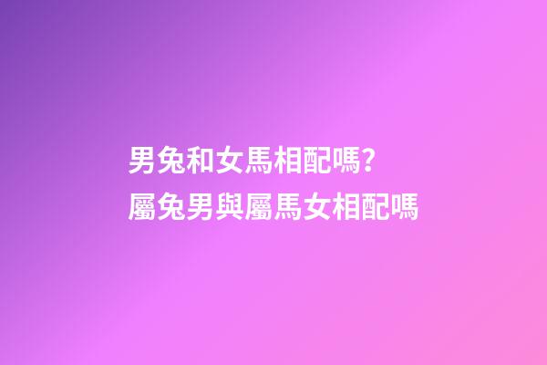 男兔和女馬相配嗎？ 屬兔男與屬馬女相配嗎-第1張-觀點-玄機派